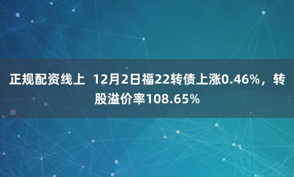 正规配资线上  12月2日福22转债上涨0.46%，转股溢价率108.65%