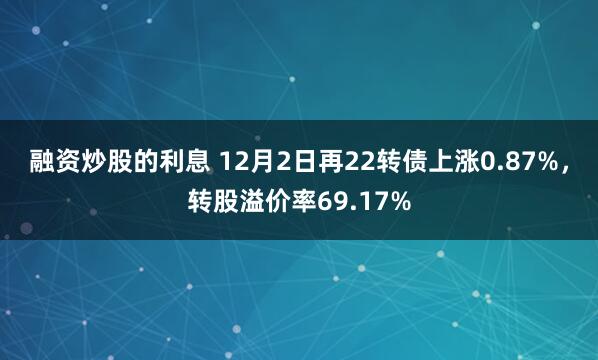 融资炒股的利息 12月2日再22转债上涨0.87%，转股溢价率69.17%