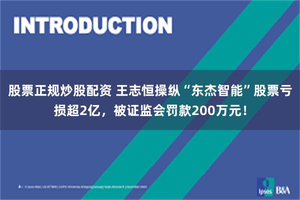 股票正规炒股配资 王志恒操纵“东杰智能”股票亏损超2亿，被证监会罚款200万元！