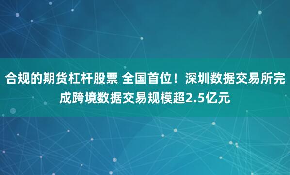 合规的期货杠杆股票 全国首位！深圳数据交易所完成跨境数据交易规模超2.5亿元