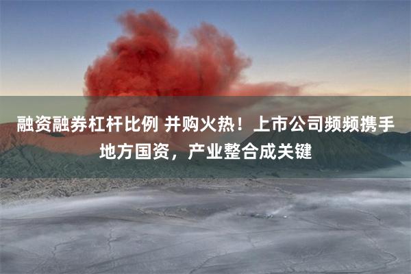 融资融券杠杆比例 并购火热！上市公司频频携手地方国资，产业整合成关键