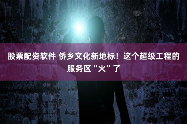 股票配资软件 侨乡文化新地标！这个超级工程的服务区“火”了
