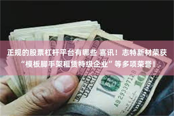 正规的股票杠杆平台有哪些 喜讯！志特新材荣获“模板脚手架租赁特级企业”等多项荣誉！