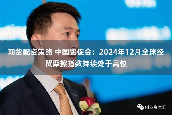 期货配资策略 中国贸促会：2024年12月全球经贸摩擦指数持续处于高位