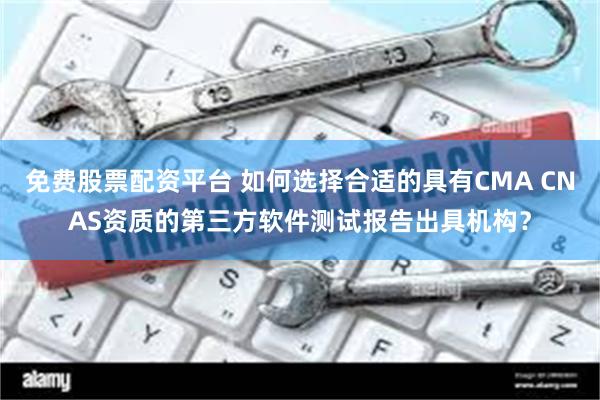 免费股票配资平台 如何选择合适的具有CMA CNAS资质的第三方软件测试报告出具机构？