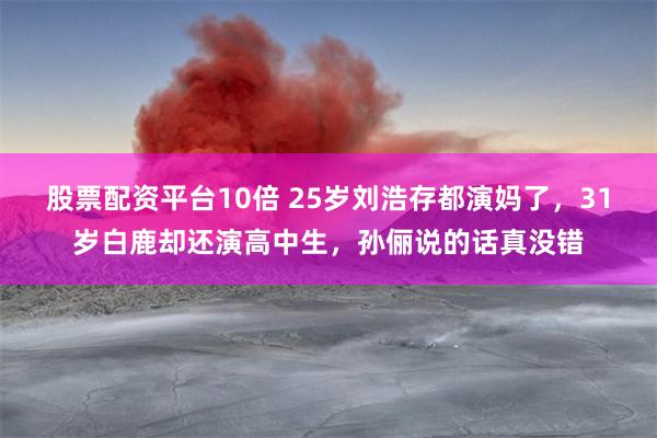 股票配资平台10倍 25岁刘浩存都演妈了，31岁白鹿却还演高中生，孙俪说的话真没错