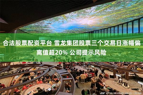 合法股票配资平台 雪龙集团股票三个交易日涨幅偏离值超20% 公司提示风险