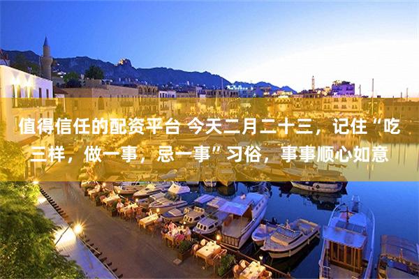 值得信任的配资平台 今天二月二十三，记住“吃三样，做一事，忌一事”习俗，事事顺心如意