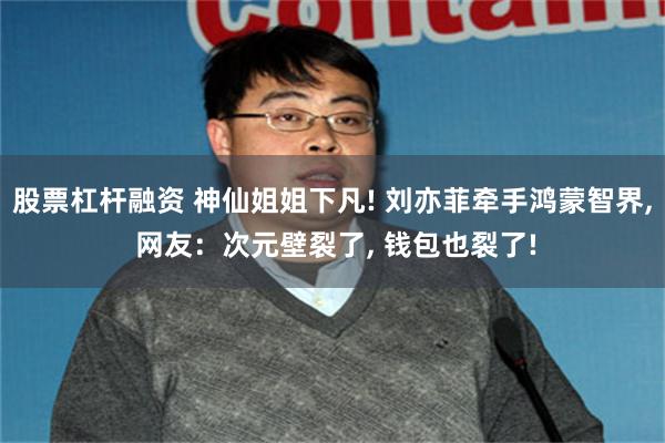 股票杠杆融资 神仙姐姐下凡! 刘亦菲牵手鸿蒙智界, 网友：次元壁裂了, 钱包也裂了!