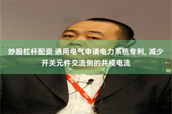 炒股杠杆配资 通用电气申请电力系统专利, 减少开关元件交流侧的共模电流