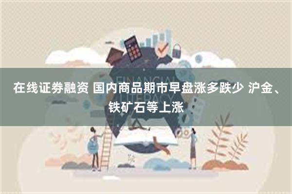 在线证劵融资 国内商品期市早盘涨多跌少 沪金、铁矿石等上涨