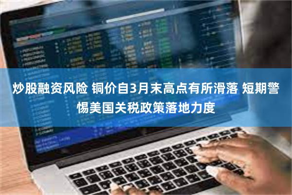 炒股融资风险 铜价自3月末高点有所滑落 短期警惕美国关税政策落地力度