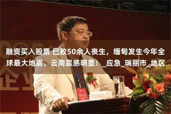 融资买入股票 已致50余人丧生，缅甸发生今年全球最大地震，云南震感明显！_应急_瑞丽市_地区