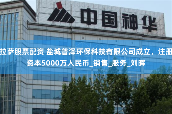 拉萨股票配资 盐城普泽环保科技有限公司成立，注册资本5000万人民币_销售_服务_刘晖