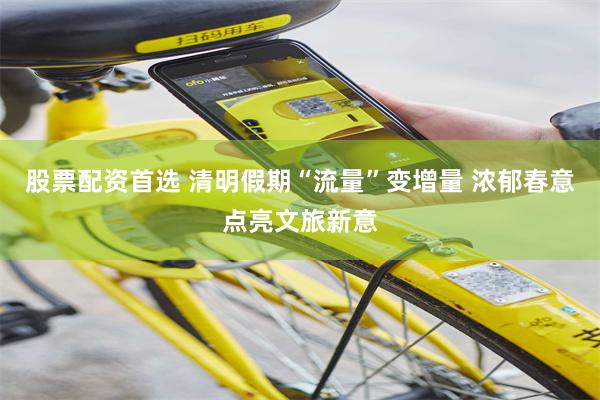 股票配资首选 清明假期“流量”变增量 浓郁春意点亮文旅新意
