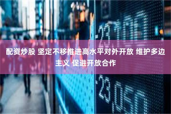 配资炒股 坚定不移推进高水平对外开放 维护多边主义 促进开放合作