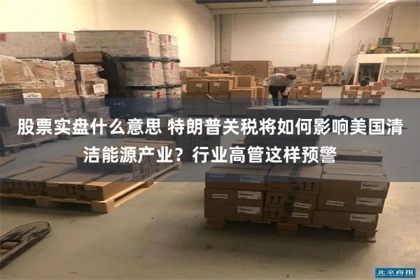 股票实盘什么意思 特朗普关税将如何影响美国清洁能源产业？行业高管这样预警