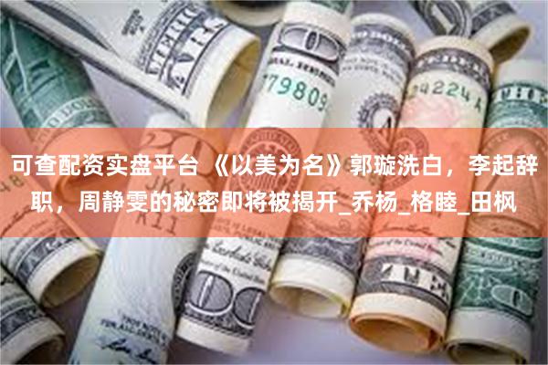 可查配资实盘平台 《以美为名》郭璇洗白，李起辞职，周静雯的秘密即将被揭开_乔杨_格睦_田枫