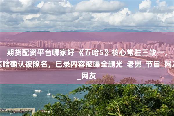 期货配资平台哪家好 《五哈5》核心常驻三缺一，鹿晗确认被除名，已录内容被曝全删光_老舅_节目_网友