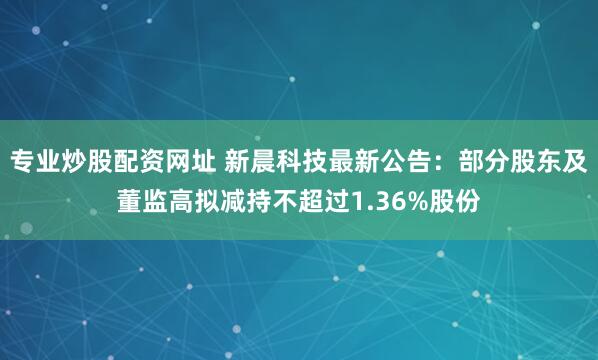 专业炒股配资网址 新晨科技最新公告：部分股东及董监高拟减持不超过1.36%股份