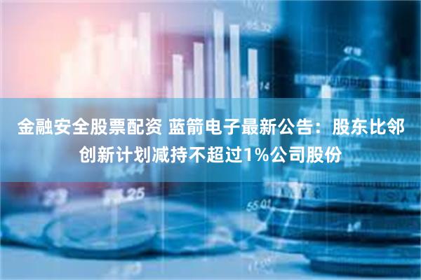 金融安全股票配资 蓝箭电子最新公告：股东比邻创新计划减持不超过1%公司股份