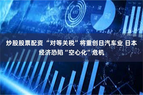 炒股股票配资 “对等关税”将重创日汽车业 日本经济恐陷“空心化”危机