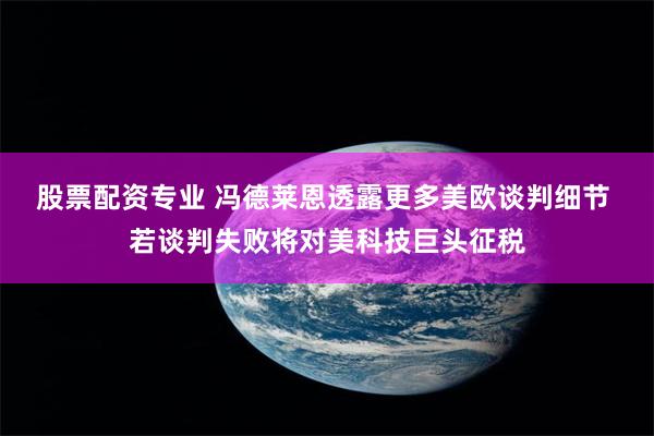 股票配资专业 冯德莱恩透露更多美欧谈判细节 若谈判失败将对美科技巨头征税