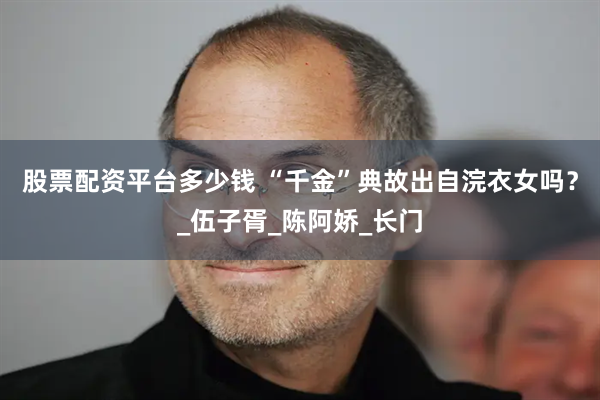股票配资平台多少钱 “千金”典故出自浣衣女吗？_伍子胥_陈阿娇_长门