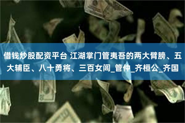 借钱炒股配资平台 江湖掌门管夷吾的两大臂膀、五大辅臣、八十勇将、三百女闾_管仲_齐桓公_齐国