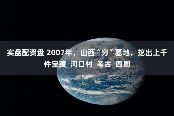 实盘配资盘 2007年，山西“穷”墓地，挖出上千件宝藏_河口村_考古_西周