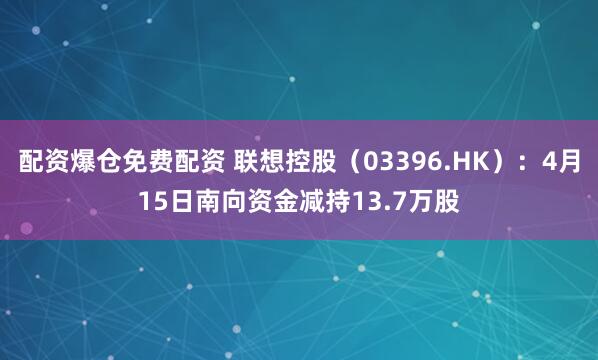 配资爆仓免费配资 联想控股（03396.HK）：4月15日南向资金减持13.7万股
