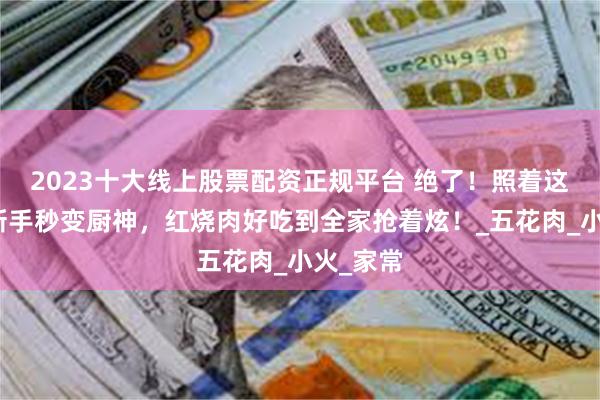 2023十大线上股票配资正规平台 绝了！照着这么做，新手秒变厨神，红烧肉好吃到全家抢着炫！_五花肉_小火_家常