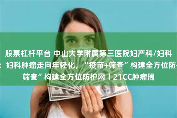 股票杠杆平台 中山大学附属第三医院妇产科/妇科学科带头人李小毛：妇科肿瘤走向年轻化，“疫苗+筛查”构建全方位防护网丨21CC肿瘤周