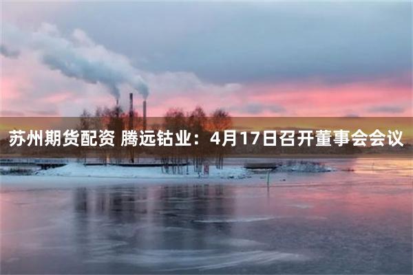 苏州期货配资 腾远钴业：4月17日召开董事会会议