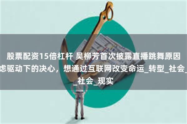 股票配资15倍杠杆 吴柳芳首次披露直播跳舞原因，焦虑驱动下的决心，想通过互联网改变命运_转型_社会_现实