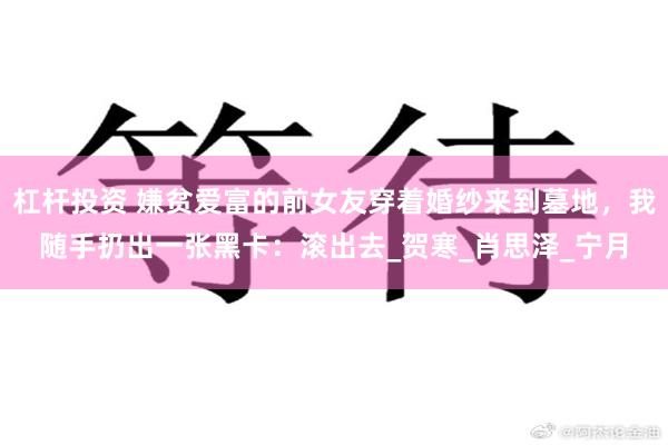 杠杆投资 嫌贫爱富的前女友穿着婚纱来到墓地，我随手扔出一张黑卡：滚出去_贺寒_肖思泽_宁月