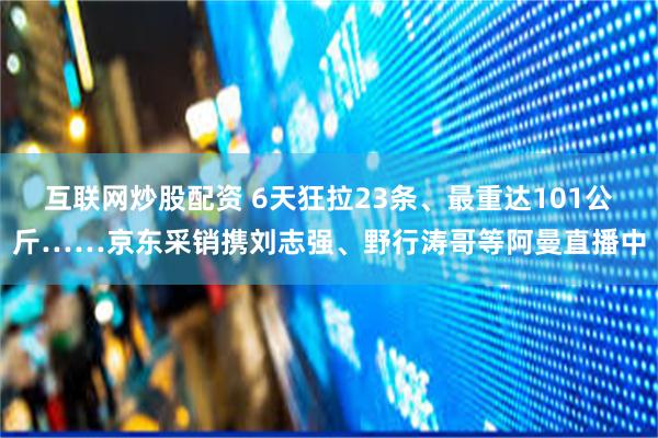 互联网炒股配资 6天狂拉23条、最重达101公斤……京东采销携刘志强、野行涛哥等阿曼直播中