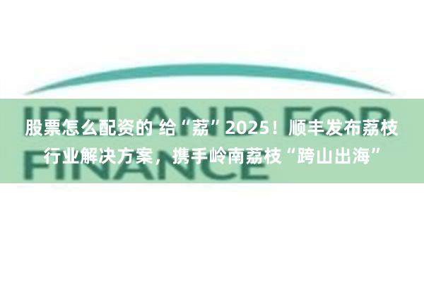 股票怎么配资的 给“荔”2025！顺丰发布荔枝行业解决方案，携手岭南荔枝“跨山出海”