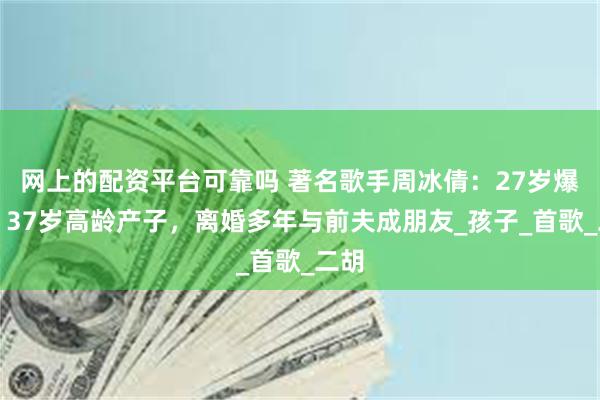 网上的配资平台可靠吗 著名歌手周冰倩：27岁爆红，37岁高龄产子，离婚多年与前夫成朋友_孩子_首歌_二胡