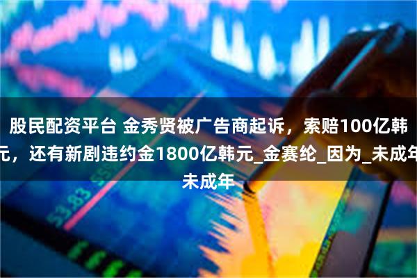 股民配资平台 金秀贤被广告商起诉，索赔100亿韩元，还有新剧违约金1800亿韩元_金赛纶_因为_未成年