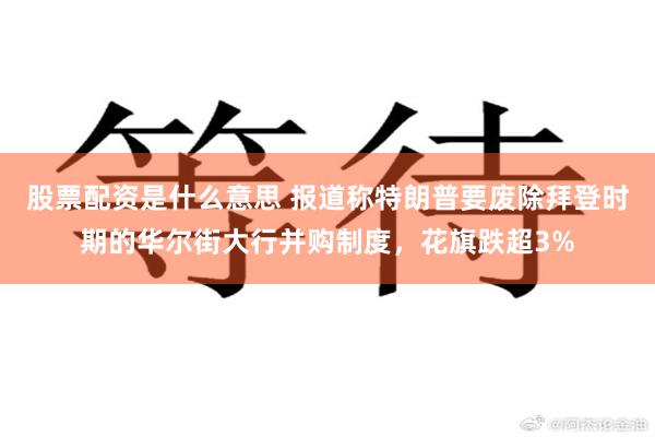 股票配资是什么意思 报道称特朗普要废除拜登时期的华尔街大行并购制度，花旗跌超3%