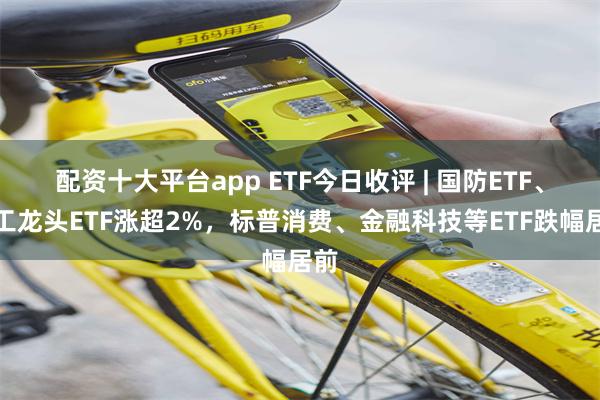 配资十大平台app ETF今日收评 | 国防ETF、军工龙头ETF涨超2%，标普消费、金融科技等ETF跌幅居前