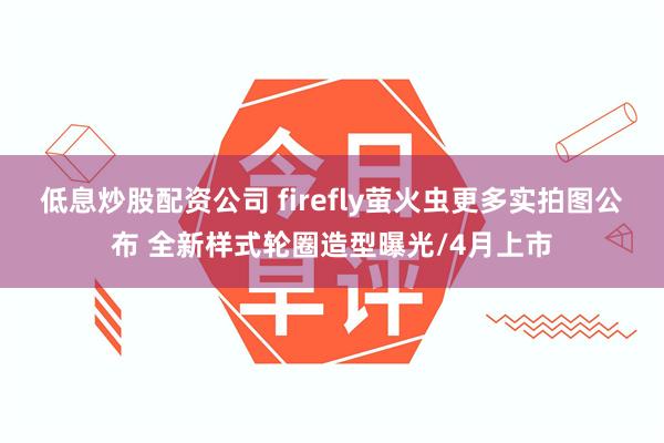 低息炒股配资公司 firefly萤火虫更多实拍图公布 全新样式轮圈造型曝光/4月上市