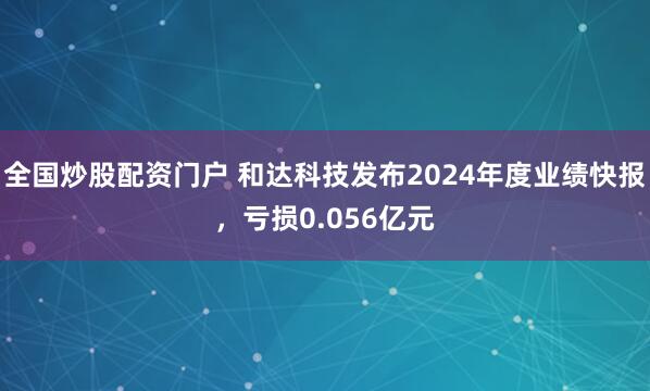 全国炒股配资门户 和达科技发布2024年度业绩快报，亏损0.056亿元