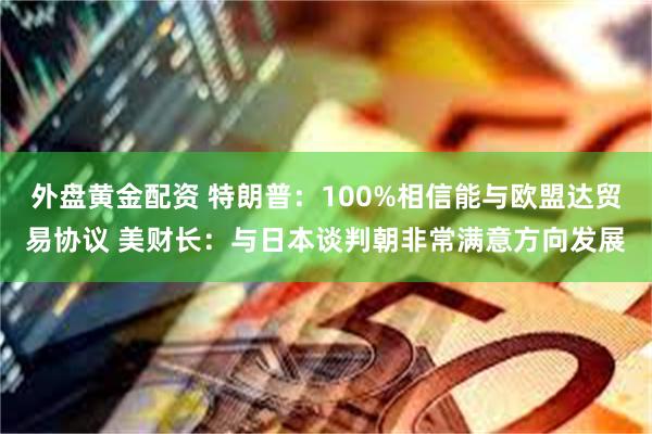 外盘黄金配资 特朗普：100%相信能与欧盟达贸易协议 美财长：与日本谈判朝非常满意方向发展
