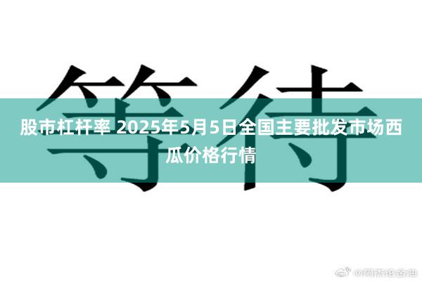 股市杠杆率 2025年5月5日全国主要批发市场西瓜价格行情