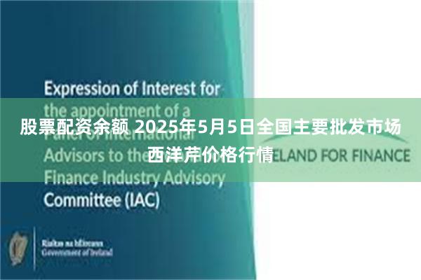股票配资余额 2025年5月5日全国主要批发市场西洋芹价格行情