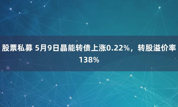 股票私募 5月9日晶能转债上涨0.22%，转股溢价率138%
