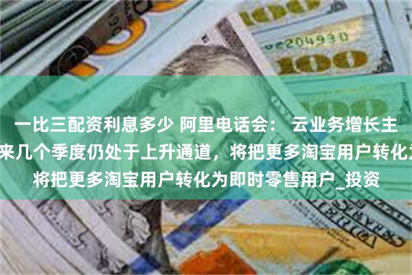 一比三配资利息多少 阿里电话会： 云业务增长主要靠AI需求带动，未来几个季度仍处于上升通道，将把更多淘宝用户转化为即时零售用户_投资