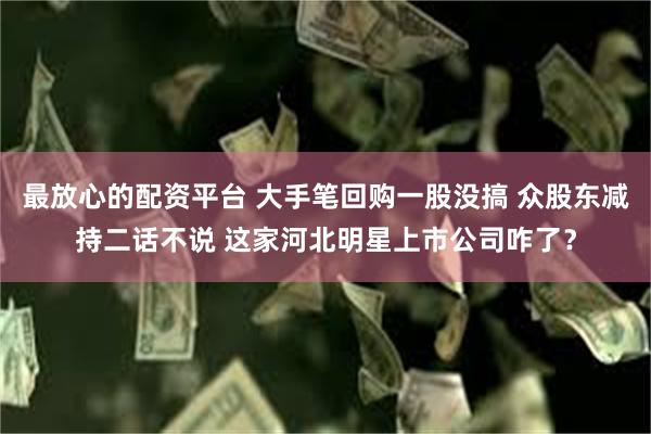 最放心的配资平台 大手笔回购一股没搞 众股东减持二话不说 这家河北明星上市公司咋了？